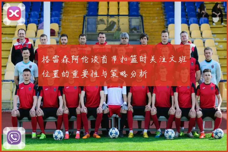 格雷森阿伦谈首节扣篮时关注文班位置的重要性与策略分析