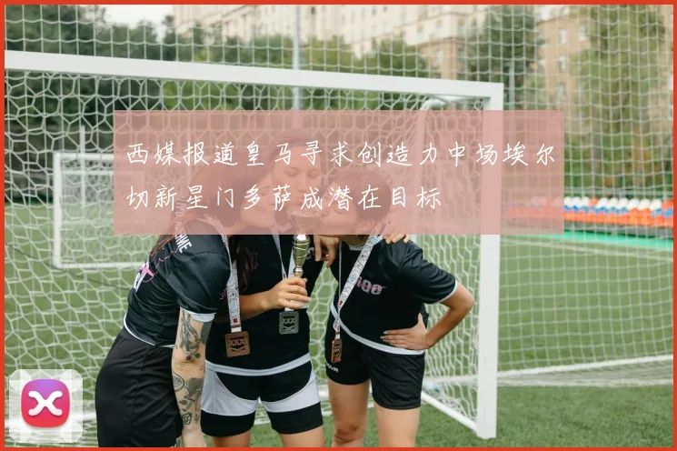 西媒报道皇马寻求创造力中场埃尔切新星门多萨成潜在目标