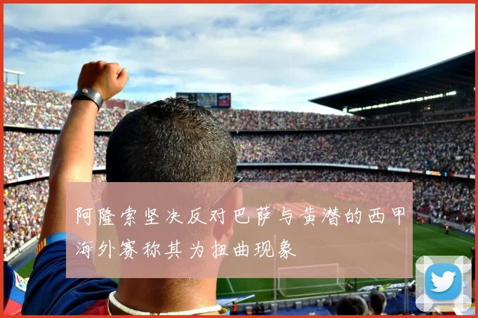 阿隆索坚决反对巴萨与黄潜的西甲海外赛称其为扭曲现象