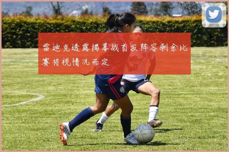 雷迪克透露揭幕战首发阵容剩余比赛将视情况而定