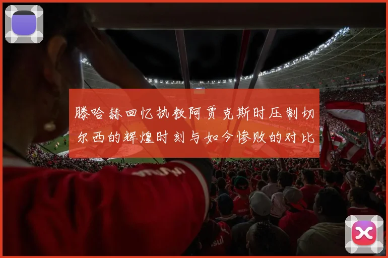 滕哈赫回忆执教阿贾克斯时压制切尔西的辉煌时刻与如今惨败的对比