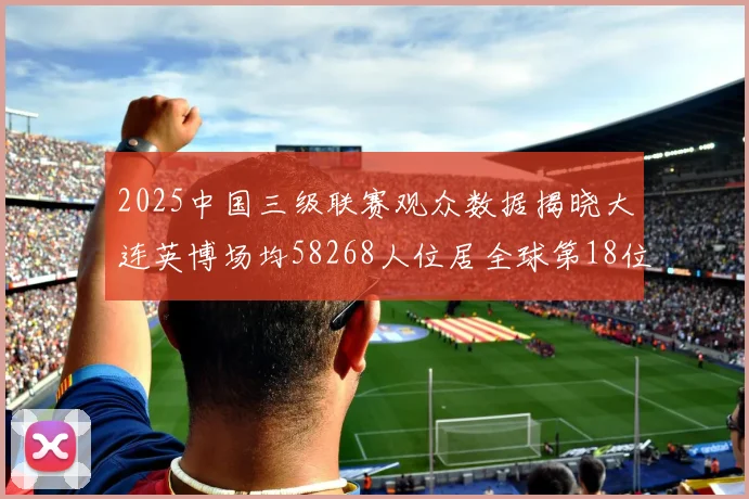 2025中国三级联赛观众数据揭晓大连英博场均58268人位居全球第18位