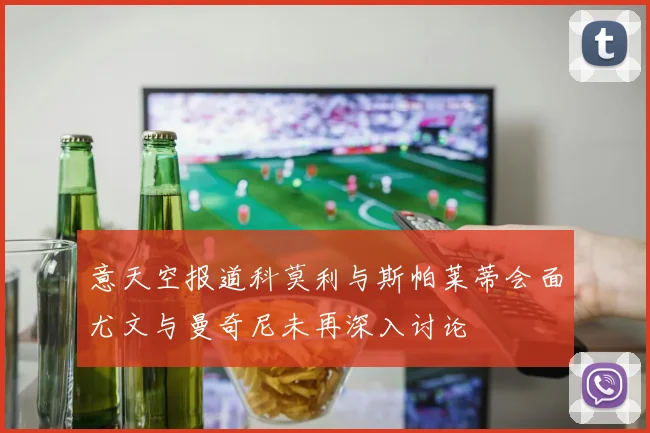 意天空报道科莫利与斯帕莱蒂会面尤文与曼奇尼未再深入讨论