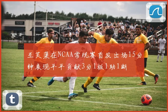 王芙蕖在NCAA常规赛首发出场15分钟表现平平贡献3分1板1助1断
