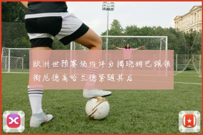 欧洲世预赛场均评分揭晓姆巴佩领衔厄德高哈兰德紧随其后