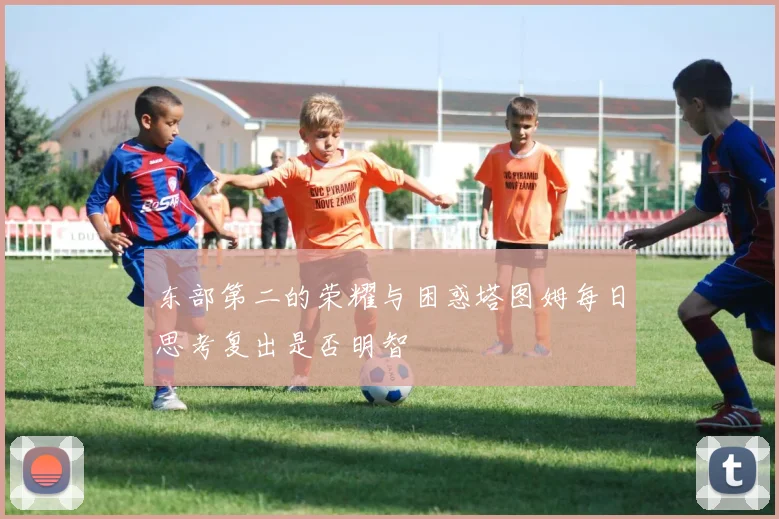 东部第二的荣耀与困惑塔图姆每日思考复出是否明智
