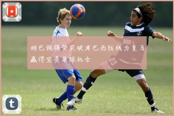 姆巴佩强势突破库巴西防线为皇马赢得宝贵角球机会