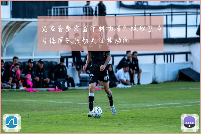 克洛普坚定留守利物浦外媒称皇马与德国队密切关注其动向