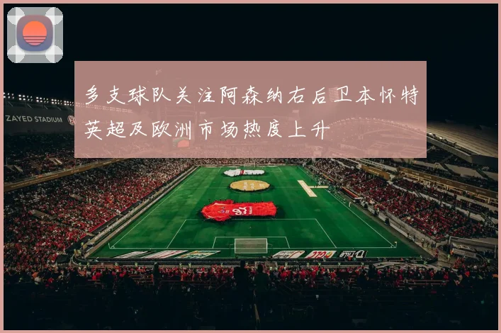 多支球队关注阿森纳右后卫本怀特英超及欧洲市场热度上升