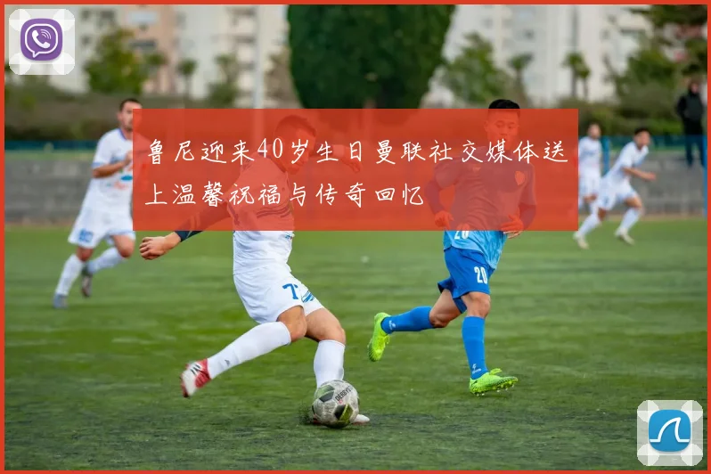 鲁尼迎来40岁生日曼联社交媒体送上温馨祝福与传奇回忆