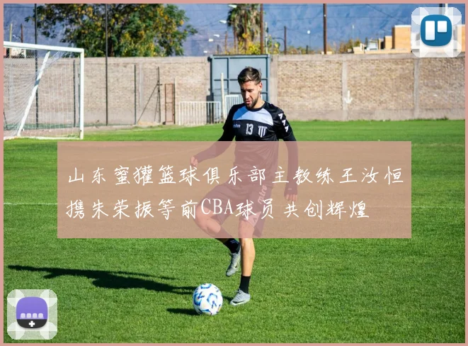 山东蜜獾篮球俱乐部主教练王汝恒携朱荣振等前CBA球员共创辉煌