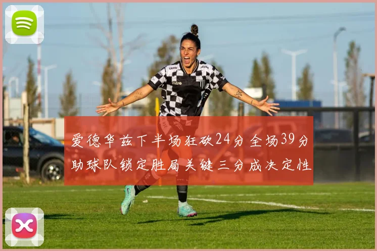爱德华兹下半场狂砍24分全场39分助球队锁定胜局关键三分成决定性因素