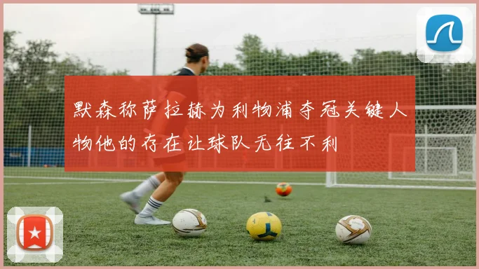 默森称萨拉赫为利物浦夺冠关键人物他的存在让球队无往不利