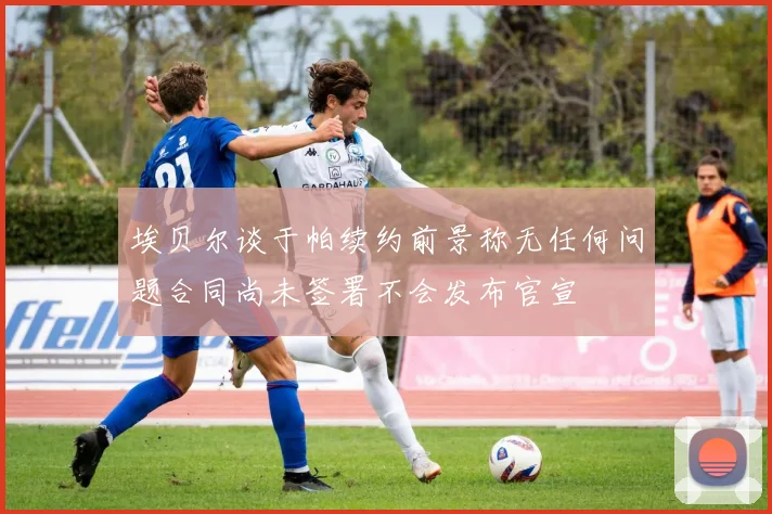 埃贝尔谈于帕续约前景称无任何问题合同尚未签署不会发布官宣