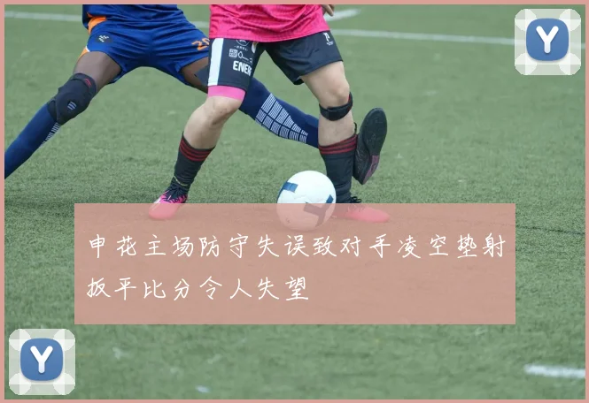 申花主场防守失误致对手凌空垫射扳平比分令人失望