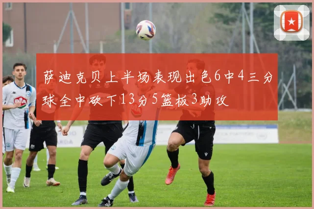 萨迪克贝上半场表现出色6中4三分球全中砍下13分5篮板3助攻