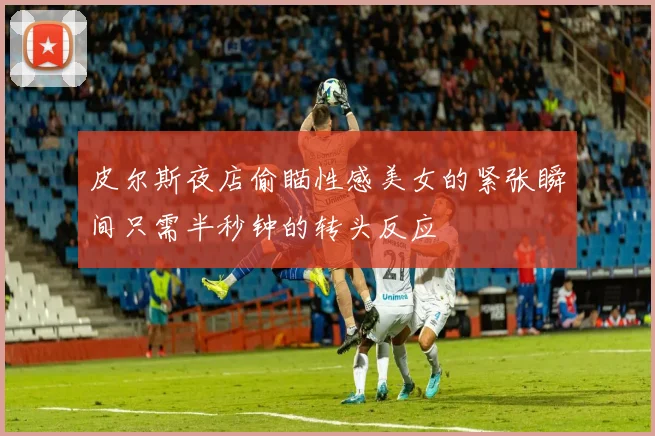 皮尔斯夜店偷瞄性感美女的紧张瞬间只需半秒钟的转头反应