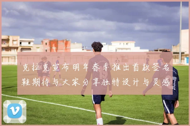 克拉克宣布明年春季推出首款签名鞋期待与大家分享独特设计与灵感
