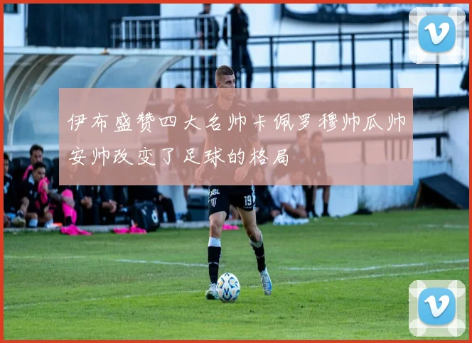 伊布盛赞四大名帅卡佩罗穆帅瓜帅安帅改变了足球的格局