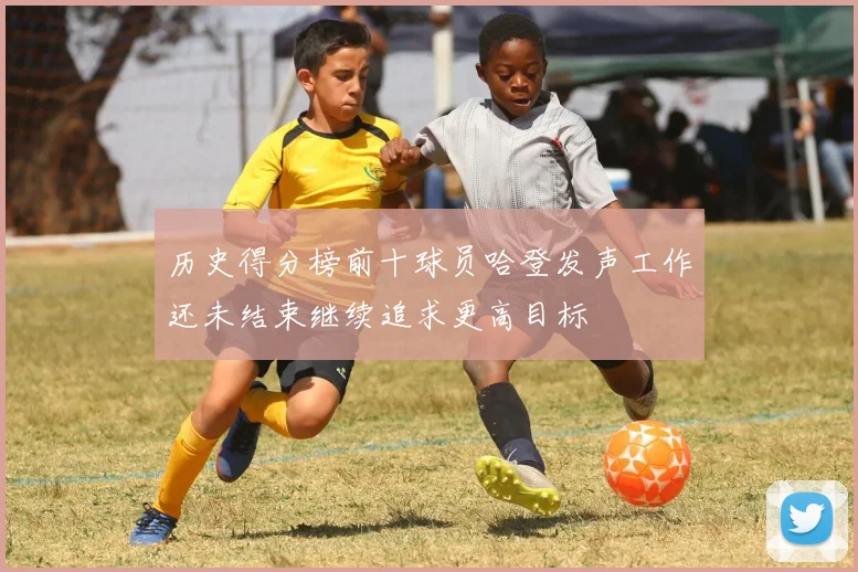 历史得分榜前十球员哈登发声工作还未结束继续追求更高目标