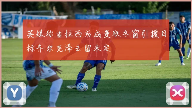 英媒称吉拉西或成曼联冬窗引援目标齐尔克泽去留未定