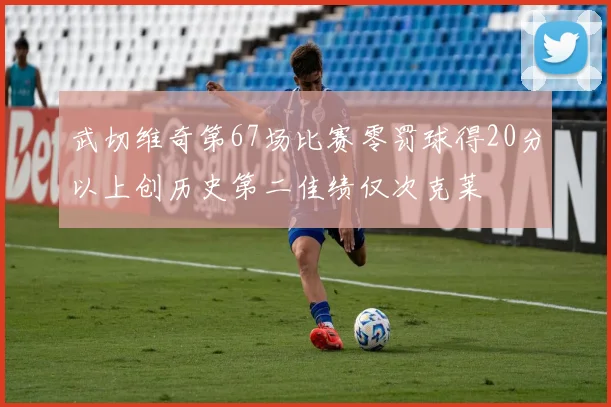 武切维奇第67场比赛零罚球得20分以上创历史第二佳绩仅次克莱